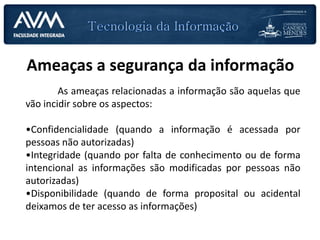 Ameaças a segurança da informação
As ameaças relacionadas a informação são aquelas que
vão incidir sobre os aspectos:
•Confidencialidade (quando a informação é acessada por
pessoas não autorizadas)
•Integridade (quando por falta de conhecimento ou de forma
intencional as informações são modificadas por pessoas não
autorizadas)
•Disponibilidade (quando de forma proposital ou acidental
deixamos de ter acesso as informações)
 