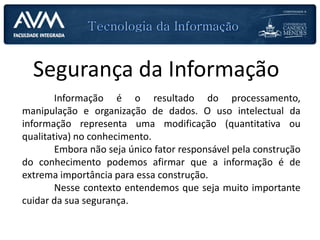 Segurança da Informação
Informação é o resultado do processamento,
manipulação e organização de dados. O uso intelectual da
informação representa uma modificação (quantitativa ou
qualitativa) no conhecimento.
Embora não seja único fator responsável pela construção
do conhecimento podemos afirmar que a informação é de
extrema importância para essa construção.
Nesse contexto entendemos que seja muito importante
cuidar da sua segurança.
 