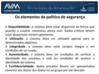 Os elementos da política de segurança
A Disponibilidade: o sistema deve estar disponível de forma que
quando o usuário necessitar, possa usar. Dados críticos devem
estar disponíveis ininterruptamente.
A Utilização: o sistema deve ser utilizado apenas para os
determinados objetivos.
A Integridade: o sistema deve estar sempre íntegro e em
condições de ser usado.
A Autenticidade: o sistema deve ter condições de verificar a
identidade dos usuários, e este ter condições de analisar a
identidade do sistema.
A Confidencialidade: dados privados devem ser apresentados
somente aos donos dos dados ou ao grupo por ele liberado.
 