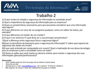 Trabalho 2
1) O que muda em relação a segurança da informação na sociedade atual?
2) Qual a importância da segurança da Informação para as empresas?
3) Quais as características necessárias para que possamos considerar que uma informação
seja segura?
4) O que diferencia um vírus de um programa qualquer, como um editor de textos, por
exemplo?
5) O que diferencia um hacker de um cracker?
6) O que é um antivírus? E qual deve ser a sua principal característica?
7)Qual a diferença entre segurança física e segurança lógica?
8)Quais os benefícios da biometria para a segurança da informação? E sobre qual aspecto da
segurança dos dados ela incide?
9)O que você entende por computação em nuvem? Qual a implicação do uso dessa tecnologia
para as empresas e para a sociedade como um todo?
10) Quais as ações que você realiza ou deveria realizar para manter a segurança das suas
informações (pessoais/profissionais)?
Observações:
• Este trabalho pode ser feito em grupo com no máximo 6 (seis) alunos
• Discutido em sala
• Enviado para o e-mail: vwnunes@gmail.com com o assunto: TI Niterói trabalho 2
• Não esquecer de colocar o nome dos componentes do grupo no trabalho
 