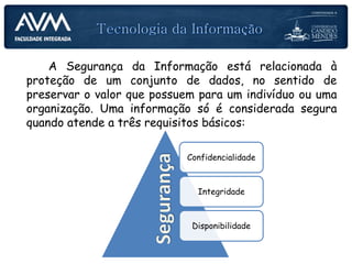 A Segurança da Informação está relacionada à
proteção de um conjunto de dados, no sentido de
preservar o valor que possuem para um indivíduo ou uma
organização. Uma informação só é considerada segura
quando atende a três requisitos básicos:
Confidencialidade
Integridade
Disponibilidade
 