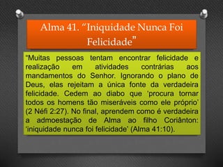 Alma 41. “Iniquidade Nunca Foi
Felicidade”
“Muitas pessoas tentam encontrar felicidade e
realização em atividades contrárias aos
mandamentos do Senhor. Ignorando o plano de
Deus, elas rejeitam a única fonte da verdadeira
felicidade. Cedem ao diabo que ‘procura tornar
todos os homens tão miseráveis como ele próprio’
(2 Néfi 2:27). No final, aprendem como é verdadeira
a admoestação de Alma ao filho Coriânton:
‘iniquidade nunca foi felicidade’ (Alma 41:10).
 