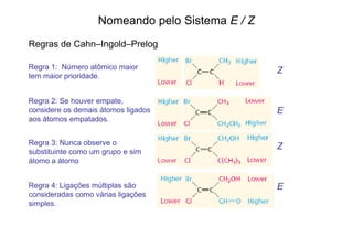 Nomeando pelo Sistema E / Z
Regras de Cahn–Ingold–Prelog

Regra 1: Número atômico maior                    Z
tem maior prioridade.


Regra 2: Se houver empate,
considere os demais átomos ligados               E
aos átomos empatados.


Regra 3: Nunca observe o
                                                 Z
substituinte como um grupo e sim
átomo a átomo


Regra 4: Ligações múltiplas são                  E
consideradas como várias ligações
simples.
 