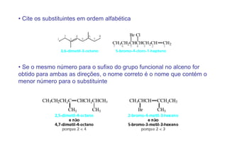 • Cite os substituintes em ordem alfabética




• Se o mesmo número para o sufixo do grupo funcional no alceno for
obtido para ambas as direções, o nome correto é o nome que contém o
menor número para o substituinte
 