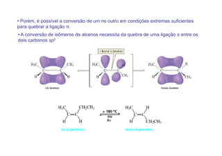 • Porém, é possível a conversão de um no outro em condições extremas suficientes
para quebrar a ligação π.
• A conversão de isômeros de alcenos necessita da quebra de uma ligação π entre os
dois carbonos sp2
 
