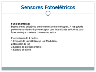 Sensores Fotoelétricos


Funcionamento:
Baseia-se na existência de um emissor e um receptor. A luz gerada
pelo emissor deve atingir o receptor com intensidade suficiente para
fazer com que o sensor comute sua saída.

É constituido de 4 partes:
1.Emissor de Luz (Utiliza-se Luz Modulada)
2.Receptor de luz
3.Estágio de processamento
4.Estágio de saída
 