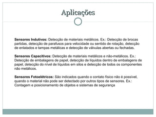 Aplicações


Sensores Indutivos: Detecção de materiais metálicos. Ex.: Detecção de brocas 
partidas, detecção de parafusos para velocidade ou sentido de rotação, detecção 
de enlatados e tampas metálicas e detecção de válvulas abertas ou fechadas.

Sensores Capacitivos: Detecção de materiais metálicos e não-metálicos. Ex.: 
Detecção de embalagens de papel, detecção de líquidos dentro de embalagens de 
papel, detecção do nível de líquidos em silos e detecção de todos os componentes 
não metálicos.

Sensores Fotoelétricos: São indicados quando o contato físico não é possível, 
quando o material não pode ser detectado por outros tipos de sensores. Ex.: 
Contagem e posicionamento de objetos e sistemas de segurança
 