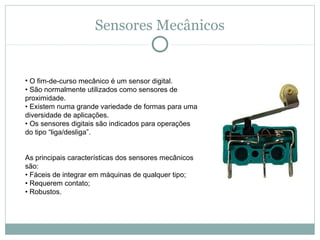 Sensores Mecânicos


• O fim-de-curso mecânico é um sensor digital.
• São normalmente utilizados como sensores de 
proximidade.
• Existem numa grande variedade de formas para uma 
diversidade de aplicações.
• Os sensores digitais são indicados para operações 
do tipo “liga/desliga”.


As principais características dos sensores mecânicos 
são:
• Fáceis de integrar em máquinas de qualquer tipo;
• Requerem contato;
• Robustos.
 