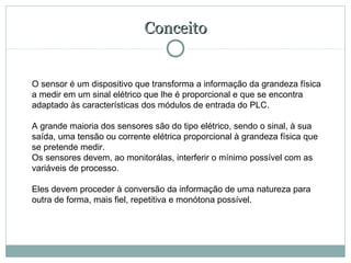 Conceito


O sensor é um dispositivo que transforma a informação da grandeza física
a medir em um sinal elétrico que lhe é proporcional e que se encontra
adaptado às características dos módulos de entrada do PLC.

A grande maioria dos sensores são do tipo elétrico, sendo o sinal, à sua
saída, uma tensão ou corrente elétrica proporcional à grandeza física que
se pretende medir.
Os sensores devem, ao monitorálas, interferir o mínimo possível com as
variáveis de processo.

Eles devem proceder à conversão da informação de uma natureza para
outra de forma, mais fiel, repetitiva e monótona possível.
 