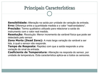 Principais Características


Sensibilidade: Alteração na saída por unidade de variação da entrada.
Erro: Diferença entre a quantidade medida e o valor “real/verdadeiro”.
Precisão: Termo qualitativo utilizado para relacionar a saída do
instrumento com o valor real medido.
Resolução: Resolução: Menor incremento da variável física que pode ser
detectado pelo sensor.
Zona Morta (Dead Zone): A mais larga variação da variável a ser
lida, à qual o sensor não responde.
Tempo de Resposta: Rapidez com que a saída responde a uma
variação do sinal da entrada.
Coeficiente de Temperatura: Alteração na resposta do sensor, por
unidade de temperatura. Esta característica aplica-se a todos os sensores.
 