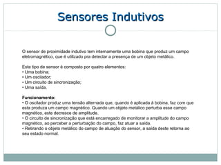 Sensores Indutivos

O sensor de proximidade indutivo tem internamente uma bobina que produz um campo
eletromagnético, que é utilizado pra detectar a presença de um objeto metálico.

Este tipo de sensor é composto por quatro elementos:
• Uma bobina;
• Um oscilador;
• Um circuito de sincronização;
• Uma saída.

Funcionamento:
• O oscilador produz uma tensão alternada que, quando é aplicada à bobina, faz com que
esta produza um campo magnético. Quando um objeto metálico perturba esse campo
magnético, este decresce de amplitude.
• O circuito de sincronização que está encarregado de monitorar a amplitude do campo
magnético, ao perceber a perturbação do campo, faz atuar a saída.
• Retirando o objeto metálico do campo de atuação do sensor, a saída deste retorna ao
seu estado normal.
 