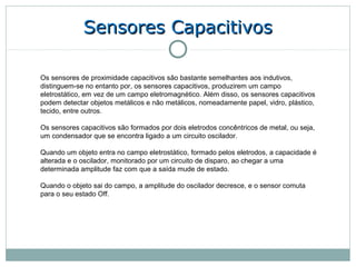 Sensores Capacitivos

Os sensores de proximidade capacitivos são bastante semelhantes aos indutivos,
distinguem-se no entanto por, os sensores capacitivos, produzirem um campo
eletrostático, em vez de um campo eletromagnético. Além disso, os sensores capacitivos
podem detectar objetos metálicos e não metálicos, nomeadamente papel, vidro, plástico,
tecido, entre outros.

Os sensores capacitivos são formados por dois eletrodos concêntricos de metal, ou seja,
um condensador que se encontra ligado a um circuito oscilador.

Quando um objeto entra no campo eletrostático, formado pelos eletrodos, a capacidade é
alterada e o oscilador, monitorado por um circuito de disparo, ao chegar a uma
determinada amplitude faz com que a saída mude de estado.

Quando o objeto sai do campo, a amplitude do oscilador decresce, e o sensor comuta
para o seu estado Off.
 