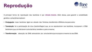 Reprodução
A principal forma de reprodução das bactérias é por divisão binária. Além dessa, para garantir a variabilidade
genética as bactériasrealizam:
• Conjugação: duas bactérias ligam-se através das fímbrias, transferindo o DNAde uma para outra;
• Transdução: há a participação de vírus (bacteriófagos) que, ao se reproduzirem nas bactérias, incorporam o DNA
bacteriano que, ao infectarem outra bactéria, transfere-o para a mesma;
• Transformação: absorção de DNA extracelular por uma bactéria que incorpora o mesmo no seu DNA.
 