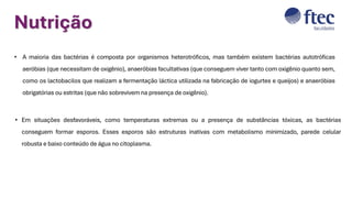 Nutrição
• A maioria das bactérias é composta por organismos heterotróficos, mas também existem bactérias autotróficas
aeróbias (que necessitam de oxigênio), anaeróbias facultativas (que conseguem viver tanto com oxigênio quanto sem,
como os lactobacilos que realizam a fermentação láctica utilizada na fabricação de iogurtes e queijos) e anaeróbias
obrigatórias ou estritas (que não sobrevivem na presença de oxigênio).
• Em situações desfavoráveis, como temperaturas extremas ou a presença de substâncias tóxicas, as bactérias
conseguem formar esporos. Esses esporos são estruturas inativas com metabolismo minimizado, parede celular
robusta e baixo conteúdo de água no citoplasma.
 