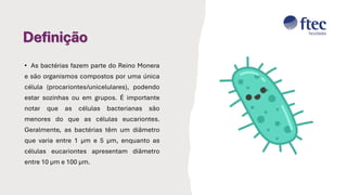 Definição
• As bactérias fazem parte do Reino Monera
e são organismos compostos por uma única
célula (procariontes/unicelulares), podendo
estar sozinhas ou em grupos. É importante
notar que as células bacterianas são
menores do que as células eucariontes.
Geralmente, as bactérias têm um diâmetro
que varia entre 1 µm e 5 µm, enquanto as
células eucariontes apresentam diâmetro
entre 10 µm e 100 µm.
 