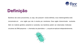 Bactérias são seres procariontes, ou seja, não possuem núcleo definido, e seu material genético está
concentrado em uma região que não é envolta por membrana. Essa região édenominada nucleoide.
Além do material genético presente no nucleoide, nas bactérias podem ser observadas moléculas
circulares de DNA pequenas — chamadas de plasmídeos —, as quais se replicam independentemente.
Definição
 