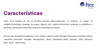 Assim como qualquer ser vivo, as bactérias possuem papel fundamental no ambiente, na fixação do
nitrogênio, fermentação (produção de queijos, iogurtes, etc.), indústria farmacêutica (produção de antibióticos e
vitaminas), dentre outros. Nem todas as bactérias são benéficas ao homem.
Há uma série de bactérias patogênicas, como exemplo, algumas destas patologia: tuberculose, hanseníase, difteria,
coqueluche, pneumonia, meningite meningocócica, tétano, leptospirose, cólera, gonorreia, sífilis, botulismo,
febre tifoide, dentre outras.
Características
 