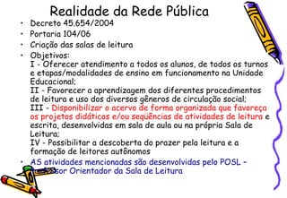 Realidade da Rede Pública Decreto 45.654/2004 Portaria 104/06 Criação das salas de leitura Objetivos: I - Oferecer atendimento a todos os alunos, de todos os turnos e etapas/modalidades de ensino em funcionamento na Unidade Educacional; II - Favorecer a aprendizagem dos diferentes procedimentos de leitura e uso dos diversos gêneros de circulação social; III -  Disponibilizar o acervo de forma organizada que favoreça os projetos didáticos e/ou seqüências de atividades de leitura  e escrita, desenvolvidas em sala de aula ou na própria Sala de Leitura; IV - Possibilitar a descoberta do prazer pela leitura e a formação de leitores autônomos   AS atividades mencionadas são desenvolvidas pelo POSL – Professor Orientador da Sala de Leitura 
