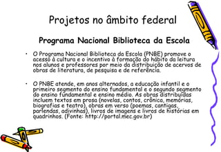 Projetos no âmbito federal Programa Nacional Biblioteca da Escola O Programa Nacional Biblioteca da Escola (PNBE) promove o acesso à cultura e o incentivo à formação do hábito da leitura nos alunos e professores por meio da distribuição de acervos de obras de literatura, de pesquisa e de referência.  O PNBE atende, em anos alternados, a educação infantil e o primeiro segmento do ensino fundamental e o segundo segmento do ensino fundamental e ensino médio. As obras distribuídas incluem textos em prosa (novelas, contos, crônica, memórias, biografias e teatro), obras em verso (poemas, cantigas, parlendas, adivinhas), livros de imagens e livros de histórias em quadrinhos. (Fonte: http://portal.mec.gov.br) 