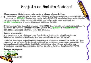 Projeto no âmbito federal Câmara aprova biblioteca em cada escola e número mínimo de livros A Comissão de Constituição e Justiça e de Cidadania (CCJ) aprovou dia na quarta-feira (11) o Projeto de Lei  1831/03 , do deputado Lobbe Neto (PSDB-SP), que obriga todas as instituições de ensino a terem biblioteca com pelo menos quatro livros por aluno. Aprovada em  caráter conclusivo , a proposta segue para análise do Senado. O relator, deputado Marcelo Guimarães Filho (PMDB-BA), também votou pela aprovação do PL 3230/04, da deputada Vanessa Grazziotin (PcdoB-AM),  apensado  e do  substitutivo  da Comissão de Educação e Cultura, todos com emendas. Estudo e recreação A proposta conceitua biblioteca como "a coleção de livros, materiais videográficos e documentos congêneres destinados a estudo, consulta ou leitura recreativa". O relator explica que as propostas determinam que os diversos sistemas de ensino e a União deverão fazer esforços no sentido de universalizar as bibliotecas escolares. Guimarães Filho votou pela constitucionalidade, legalidade, juridicidade e boa técnica legislativa das proposições e apresentou emendas no sentido de adaptá-las à Lei Complementar 95/98. Íntegra da proposta: PL-1831/2003   PL-3230/2004   Fonte: camara.gov.br 