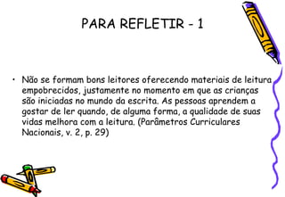 PARA REFLETIR - 1 Não se formam bons leitores oferecendo materiais de leitura empobrecidos, justamente no momento em que as crianças são iniciadas no mundo da escrita. As pessoas aprendem a gostar de ler quando, de alguma forma, a qualidade de suas vidas melhora com a leitura. (Parâmetros Curriculares Nacionais, v. 2, p. 29) 