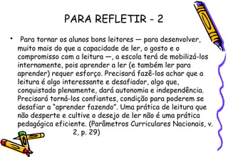 PARA REFLETIR - 2 Para tornar os alunos bons leitores — para desenvolver, muito mais do que a capacidade de ler, o gosto e o compromisso com a leitura —, a escola terá de mobilizá-los internamente, pois aprender a ler (e também ler para aprender) requer esforço. Precisará fazê-los achar que a leitura é algo interessante e desafiador, algo que, conquistado plenamente, dará autonomia e independência. Precisará torná-los confiantes, condição para poderem se desafiar a “aprender fazendo”. Uma prática de leitura que não desperte e cultive o desejo de ler não é uma prática pedagógica eficiente. (Parâmetros Curriculares Nacionais, v.  2, p. 29) 