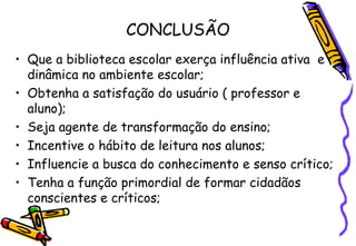 CONCLUSÃO Que a biblioteca escolar exerça influência ativa  e dinâmica no ambiente escolar; Obtenha a satisfação do usuário ( professor e aluno); Seja agente de transformação do ensino; Incentive o hábito de leitura nos alunos; Influencie a busca do conhecimento e senso crítico; Tenha a função primordial de formar cidadãos conscientes e críticos; 