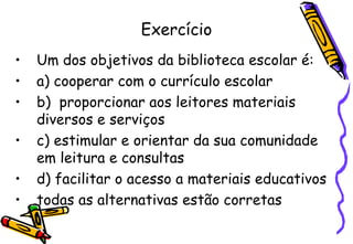 Exercício Um dos objetivos da biblioteca escolar é: a) cooperar com o currículo escolar b)  proporcionar aos leitores materiais diversos e serviços c) estimular e orientar da sua comunidade em leitura e consultas d) facilitar o acesso a materiais educativos todas as alternativas estão corretas 