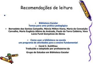 Recomendações de leitura Biblioteca Escolar Temas para uma prática pedagógica Bernadete dos Santos Campello, Márcia Milton Viana, Maria da Conceição Carvalho, Maria Eugênia Albino de Andrade, Paulo da Terra Caldeira, Vera Lúcia Furst Gonçalves de Abreu Como usar a biblioteca na escola um programa de atividades para o ensino fundamental Carol C. Kuhlthau Traduzido e adaptado por professores do  Grupo de Estudos em Biblioteca Escolar   