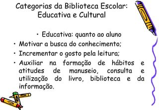 Categorias da Biblioteca Escolar: Educativa e Cultural Educativa: quanto ao aluno Motivar a busca do conhecimento; Incrementar o gosto pela leitura; Auxiliar na formação de hábitos e atitudes de manuseio, consulta e utilização do livro, biblioteca e da informação. 
