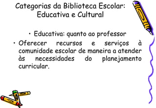 Categorias da Biblioteca Escolar: Educativa e Cultural Educativa: quanto ao professor Oferecer recursos e serviços à comunidade escolar de maneira a atender às necessidades do planejamento curricular. 
