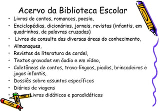 Acervo da Biblioteca Escolar Livros de contos, romances, poesia, Enciclopédias, dicionários, jornais, revistas (infantis, em quadrinhos, de palavras cruzadas) Livros de consulta das diversas áreas do conhecimento,  Almanaques,  Revistas de literatura de cordel,  Textos gravados em áudio e em vídeo,  Coletâneas de contos, trava-línguas, piadas, brincadeiras e jogos infantis,  Dossiês sobre assuntos específicos Diários de viagens Livros didáticos e paradidáticos 