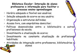 Biblioteca Escolar: Interação de alunos professores e informação para facilitar o processo ensino-aprendizagem Horário adequado e flexível aos usuários; Seleção adequada do acervo ao seu usuário; Organização e estruturas definidas; Acesso livre, com empréstimo domiciliar; Políticas desenvolvidas entre o bibliotecário e outros profissionais da escola; Investimento e atualização do acervo; Investimento na constante atualização do profissional habilitado; Atividades de integração entre professores, bibliotecários e  alunos  