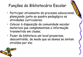 Funções do Bibliotecário Escolar
• Participar ativamente do processo educacional,
  planejando junto ao quadro pedagógico as
  atividades curriculares;
• Colocar à disposição da comunidade escolar
  materiais que complementem a informação
  transmitida em classe;
• Fazer da biblioteca um local prazeroso,
  descontraído, de modo que os alunos se sintam
  atraídos por ela;
 