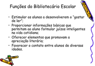Funções do Bibliotecário Escolar

• Estimular os alunos a desenvolverem o ―gostar
  de ler‖;
• Proporcionar informações básicas que
  permitam ao aluno formular juízos inteligentes
  na vida cotidiana;
• Oferecer elementos que promovam a
  apreciação literária;
• Favorecer o contato entre alunos de diversas
  idades.
 