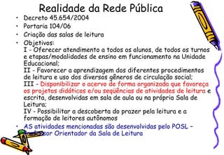 Realidade da Rede Pública
• Decreto 45.654/2004
• Portaria 104/06
• Criação das salas de leitura
• Objetivos:
  I - Oferecer atendimento a todos os alunos, de todos os turnos
  e etapas/modalidades de ensino em funcionamento na Unidade
  Educacional;
  II - Favorecer a aprendizagem dos diferentes procedimentos
  de leitura e uso dos diversos gêneros de circulação social;
  III - Disponibilizar o acervo de forma organizada que favoreça
  os projetos didáticos e/ou seqüências de atividades de leitura e
  escrita, desenvolvidas em sala de aula ou na própria Sala de
  Leitura;
  IV - Possibilitar a descoberta do prazer pela leitura e a
  formação de leitores autônomos
• AS atividades mencionadas são desenvolvidas pelo POSL –
  Professor Orientador da Sala de Leitura
 