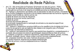 Realidade da Rede Pública
•   Art. 13 - São atribuições do Professor Orientador de Sala de Leitura - POSL:
    I - Participar da elaboração do Projeto Pedagógico da Unidade Educacional, da
    construção do currículo e de todas as atividades previstas no Calendário Escolar;
    II - Planejar e desenvolver atividades com os educandos na Sala de Leitura, vinculando-
    as ao Projeto Pedagógico da Escola e às atividades desenvolvidas nos horários regulares
    de aulas, constituindo-se, dentre outros, de:
    a) Roda de leitura de livros de literatura;
    b) Roda de leitura de textos científicos;
    c) Roda de jornal;
    d) leitura de diversos gêneros;
    e) orientação à pesquisa para a realização de estudos ou de assuntos específicos;
    f) empréstimo de livros.
    III - elaborar e desenvolver projetos didáticos e/ou seqüência de atividades de leitura
    e escrita em parceria com os regentes das classes e em conjunto com o Professor
    Orientador de Informática Educativa;
    IV - construir instrumentos de registro que possibilitem diagnóstico, acompanhamento e
    avaliação dos processos de ensino e aprendizagem desenvolvidos na Sala de Leitura;
    V - compilar e organizar o material informativo, especialmente álbuns, jornais, revistas,
    folhetos, catálogos, murais, vídeos, slides e outros recursos complementares;
    VI - programar eventos, tais como: festivais de poesia e música,
    concursos literários, mostras de atividades desenvolvidas
    na Sala de Leitura, e outros complementares ao trabalho;
 