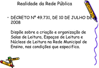 Realidade da Rede Pública


• DECRETO Nº 49.731, DE 10 DE JULHO DE
  2008

 Dispõe sobre a criação e organização de
 Salas de Leitura, Espaços de Leitura e
 Núcleos de Leitura na Rede Municipal de
 Ensino, nas condições que especifica.
 
