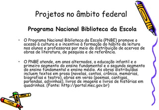 Projetos no âmbito federal
     Programa Nacional Biblioteca da Escola
• O Programa Nacional Biblioteca da Escola (PNBE) promove o
  acesso à cultura e o incentivo à formação do hábito da leitura
  nos alunos e professores por meio da distribuição de acervos de
  obras de literatura, de pesquisa e de referência.

• O PNBE atende, em anos alternados, a educação infantil e o
  primeiro segmento do ensino fundamental e o segundo segmento
  do ensino fundamental e ensino médio. As obras distribuídas
  incluem textos em prosa (novelas, contos, crônica, memórias,
  biografias e teatro), obras em verso (poemas, cantigas,
  parlendas, adivinhas), livros de imagens e livros de histórias em
  quadrinhos. (Fonte: http://portal.mec.gov.br)
 
