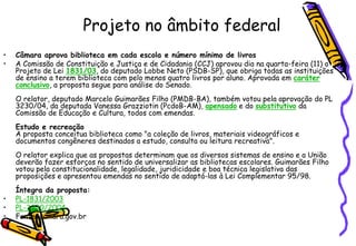 Projeto no âmbito federal
•   Câmara aprova biblioteca em cada escola e número mínimo de livros
•   A Comissão de Constituição e Justiça e de Cidadania (CCJ) aprovou dia na quarta-feira (11) o
    Projeto de Lei 1831/03, do deputado Lobbe Neto (PSDB-SP), que obriga todas as instituições
    de ensino a terem biblioteca com pelo menos quatro livros por aluno. Aprovada em caráter
    conclusivo, a proposta segue para análise do Senado.
    O relator, deputado Marcelo Guimarães Filho (PMDB-BA), também votou pela aprovação do PL
    3230/04, da deputada Vanessa Grazziotin (PcdoB-AM), apensado e do substitutivo da
    Comissão de Educação e Cultura, todos com emendas.
    Estudo e recreação
    A proposta conceitua biblioteca como "a coleção de livros, materiais videográficos e
    documentos congêneres destinados a estudo, consulta ou leitura recreativa".
    O relator explica que as propostas determinam que os diversos sistemas de ensino e a União
    deverão fazer esforços no sentido de universalizar as bibliotecas escolares. Guimarães Filho
    votou pela constitucionalidade, legalidade, juridicidade e boa técnica legislativa das
    proposições e apresentou emendas no sentido de adaptá-las à Lei Complementar 95/98.
    Íntegra da proposta:
•   PL-1831/2003
•   PL-3230/2004
•   Fonte: camara.gov.br
 