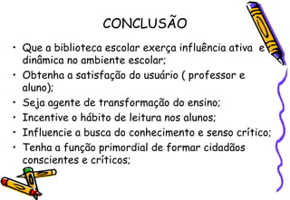CONCLUSÃO
• Que a biblioteca escolar exerça influência ativa e
  dinâmica no ambiente escolar;
• Obtenha a satisfação do usuário ( professor e
  aluno);
• Seja agente de transformação do ensino;
• Incentive o hábito de leitura nos alunos;
• Influencie a busca do conhecimento e senso crítico;
• Tenha a função primordial de formar cidadãos
  conscientes e críticos;
 