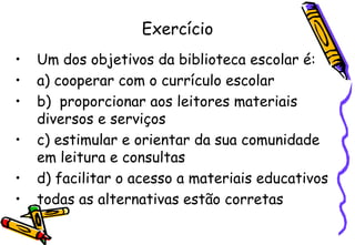 Exercício
•   Um dos objetivos da biblioteca escolar é:
•   a) cooperar com o currículo escolar
•   b) proporcionar aos leitores materiais
    diversos e serviços
•   c) estimular e orientar da sua comunidade
    em leitura e consultas
•   d) facilitar o acesso a materiais educativos
•   todas as alternativas estão corretas
 