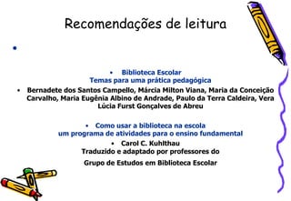 Recomendações de leitura
•

                          • Biblioteca Escolar
                    Temas para uma prática pedagógica
• Bernadete dos Santos Campello, Márcia Milton Viana, Maria da Conceição
  Carvalho, Maria Eugênia Albino de Andrade, Paulo da Terra Caldeira, Vera
                      Lúcia Furst Gonçalves de Abreu

                  • Como usar a biblioteca na escola
           um programa de atividades para o ensino fundamental
                         • Carol C. Kuhlthau
                 Traduzido e adaptado por professores do
                   Grupo de Estudos em Biblioteca Escolar
 