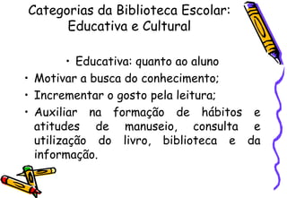 Categorias da Biblioteca Escolar:
      Educativa e Cultural

         • Educativa: quanto ao aluno
• Motivar a busca do conhecimento;
• Incrementar o gosto pela leitura;
• Auxiliar na formação de hábitos e
  atitudes de manuseio, consulta e
  utilização do livro, biblioteca e da
  informação.
 