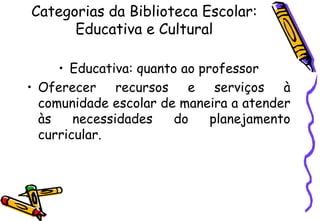 Categorias da Biblioteca Escolar:
      Educativa e Cultural

     • Educativa: quanto ao professor
• Oferecer recursos e serviços à
  comunidade escolar de maneira a atender
  às    necessidades    do    planejamento
  curricular.
 