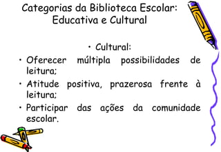 Categorias da Biblioteca Escolar:
      Educativa e Cultural

              • Cultural:
• Oferecer  múltipla possibilidades de
  leitura;
• Atitude positiva, prazerosa frente à
  leitura;
• Participar das ações da comunidade
  escolar.
 