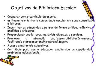Objetivos da Biblioteca Escolar
• Cooperar com o currículo da escola;
• estimular e orientar a comunidade escolar em suas consultas
  e leituras;
• Incentivar os educandos a pensar de forma crítica, reflexiva,
  analítica e criadora;
• Proporcionar aos leitores materiais diversos e serviços;
• Promover       a   interação    professor-bibliotecário-aluno,
  facilitando o processo ensino-aprendizagem;
• Acesso a materiais educativos;
• Contribuir para que o educador amplie sua percepção dos
  problemas educacionais.
 
