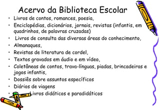Acervo da Biblioteca Escolar
• Livros de contos, romances, poesia,
• Enciclopédias, dicionários, jornais, revistas (infantis, em
  quadrinhos, de palavras cruzadas)
• Livros de consulta das diversas áreas do conhecimento,
• Almanaques,
• Revistas de literatura de cordel,
• Textos gravados em áudio e em vídeo,
• Coletâneas de contos, trava-línguas, piadas, brincadeiras e
  jogos infantis,
• Dossiês sobre assuntos específicos
• Diários de viagens
•        Livros didáticos e paradidáticos
 