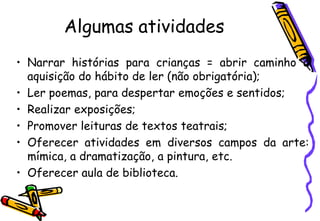 Algumas atividades
• Narrar histórias para crianças = abrir caminho à
  aquisição do hábito de ler (não obrigatória);
• Ler poemas, para despertar emoções e sentidos;
• Realizar exposições;
• Promover leituras de textos teatrais;
• Oferecer atividades em diversos campos da arte:
  mímica, a dramatização, a pintura, etc.
• Oferecer aula de biblioteca.
 