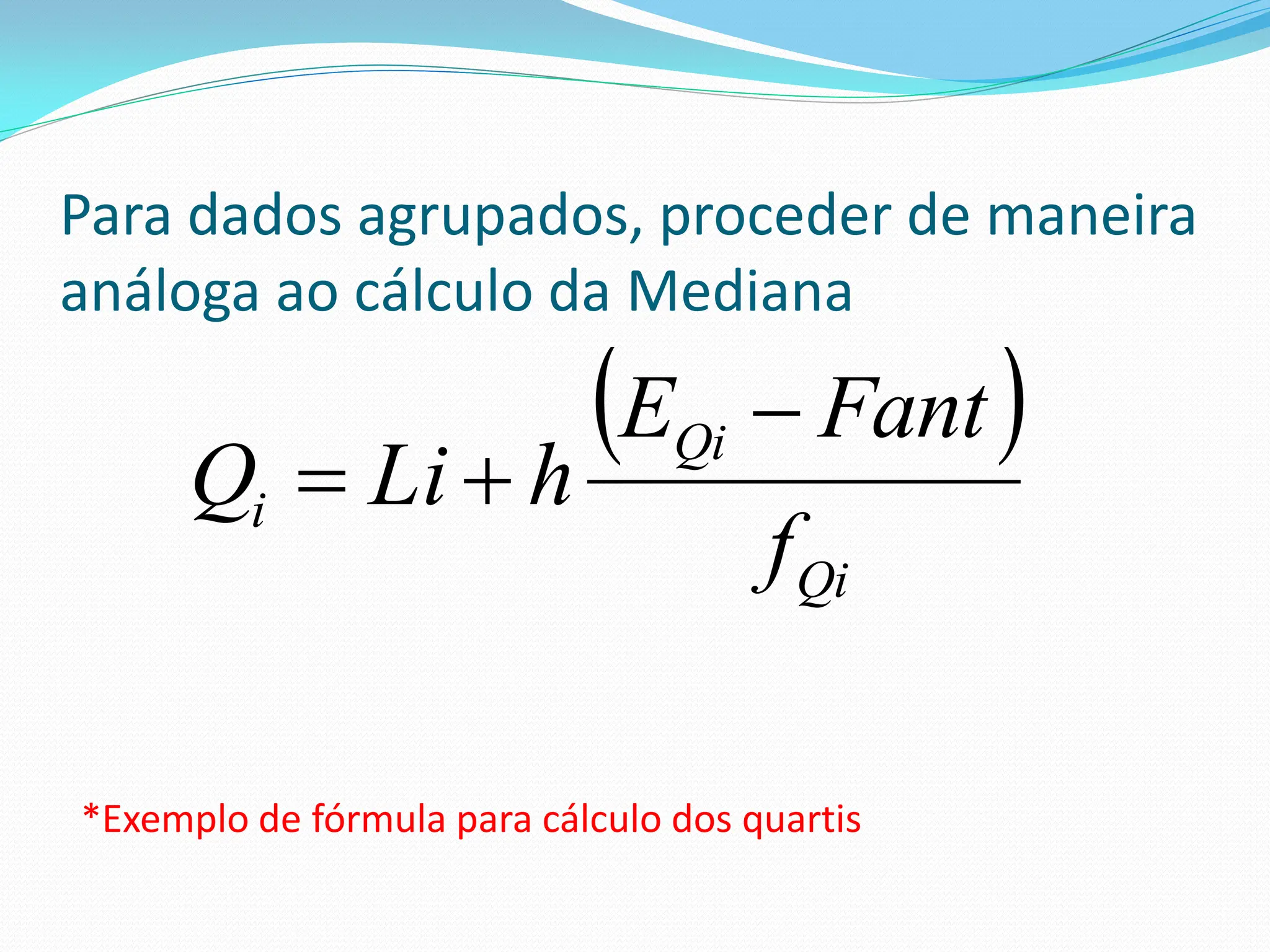 Para dados agrupados, proceder de maneira
análoga ao cálculo da Mediana
 
Qi
Qi
i
f
Fant
E
h
Li
Q



*Exemplo de fórmula para cálculo dos quartis
 